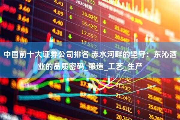 中国前十大证券公司排名 赤水河畔的坚守：东沁酒业的品质密码_酿造_工艺_生产