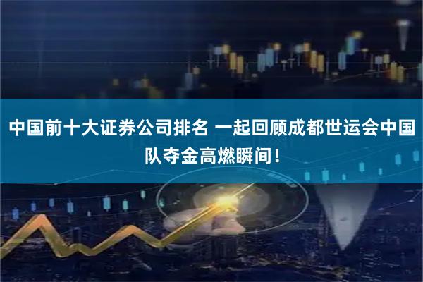 中国前十大证券公司排名 一起回顾成都世运会中国队夺金高燃瞬间！