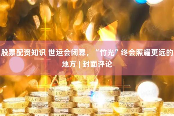 股票配资知识 世运会闭幕，“竹光”终会照耀更远的地方 | 封面评论