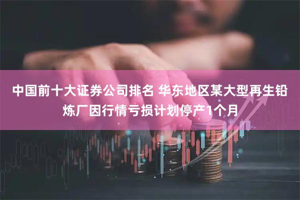 中国前十大证券公司排名 华东地区某大型再生铅炼厂因行情亏损计划停产1个月