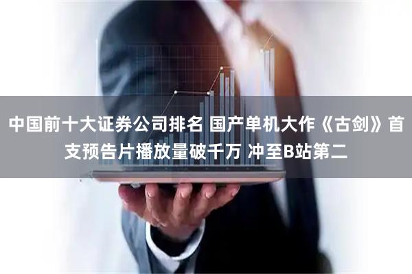中国前十大证券公司排名 国产单机大作《古剑》首支预告片播放量破千万 冲至B站第二