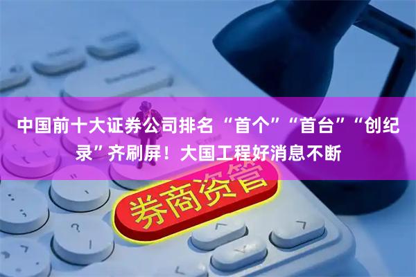 中国前十大证券公司排名 “首个”“首台”“创纪录”齐刷屏！大国工程好消息不断
