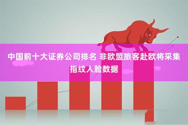中国前十大证券公司排名 非欧盟旅客赴欧将采集指纹人脸数据