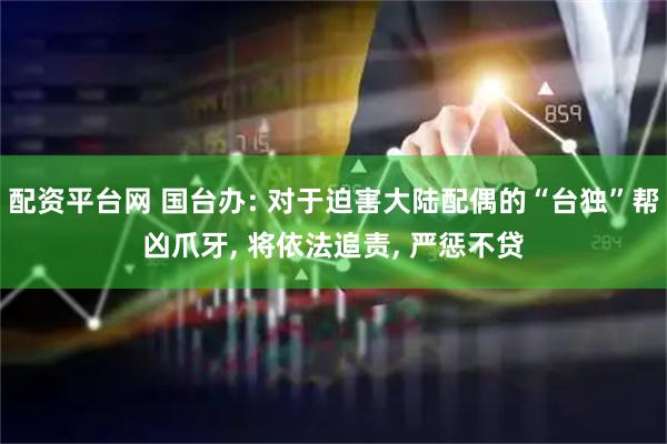 配资平台网 国台办: 对于迫害大陆配偶的“台独”帮凶爪牙, 将依法追责, 严惩不贷