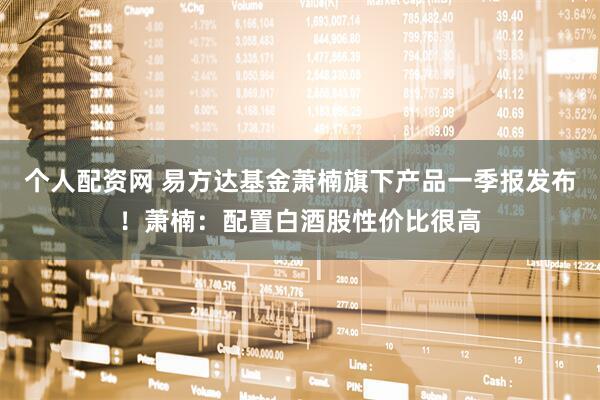 个人配资网 易方达基金萧楠旗下产品一季报发布！萧楠：配置白酒股性价比很高