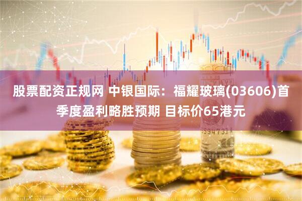 股票配资正规网 中银国际：福耀玻璃(03606)首季度盈利略胜预期 目标价65港元