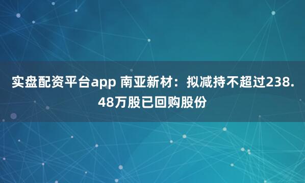 实盘配资平台app 南亚新材：拟减持不超过238.48万股已回购股份