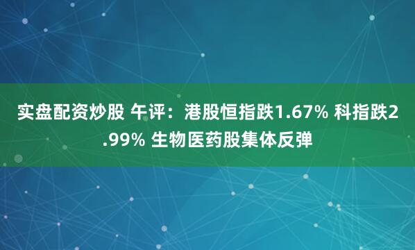 实盘配资炒股 午评：港股恒指跌1.67% 科指跌2.99% 生物医药股集体反弹