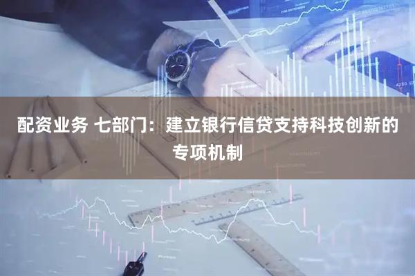配资业务 七部门：建立银行信贷支持科技创新的专项机制