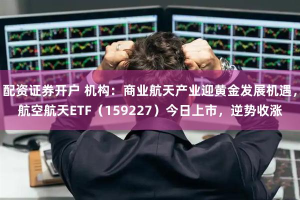 配资证券开户 机构：商业航天产业迎黄金发展机遇，航空航天ETF（159227）今日上市，逆势收涨