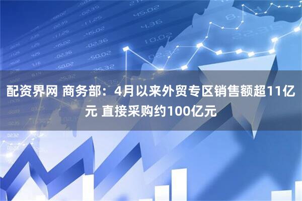配资界网 商务部：4月以来外贸专区销售额超11亿元 直接采购约100亿元