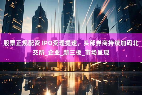 股票正规配资 IPO受理提速，头部券商持续加码北交所_企业_新三板_市场呈现