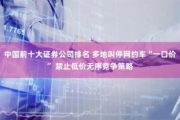 中国前十大证券公司排名 多地叫停网约车“一口价” 禁止低价无序竞争策略