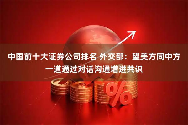 中国前十大证券公司排名 外交部：望美方同中方一道通过对话沟通增进共识