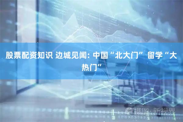 股票配资知识 边城见闻: 中国“北大门” 留学“大热门”