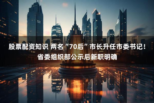 股票配资知识 两名“70后”市长升任市委书记！省委组织部公示后新职明确