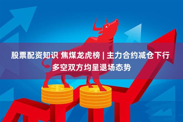 股票配资知识 焦煤龙虎榜 | 主力合约减仓下行 多空双方均呈退场态势
