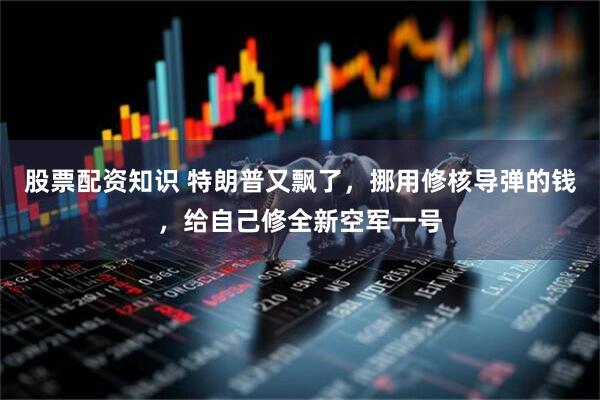 股票配资知识 特朗普又飘了，挪用修核导弹的钱，给自己修全新空军一号