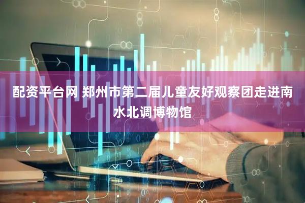 配资平台网 郑州市第二届儿童友好观察团走进南水北调博物馆