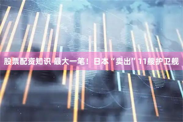 股票配资知识 最大一笔！日本“卖出”11艘护卫舰