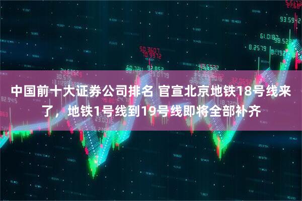 中国前十大证券公司排名 官宣北京地铁18号线来了，地铁1号线到19号线即将全部补齐