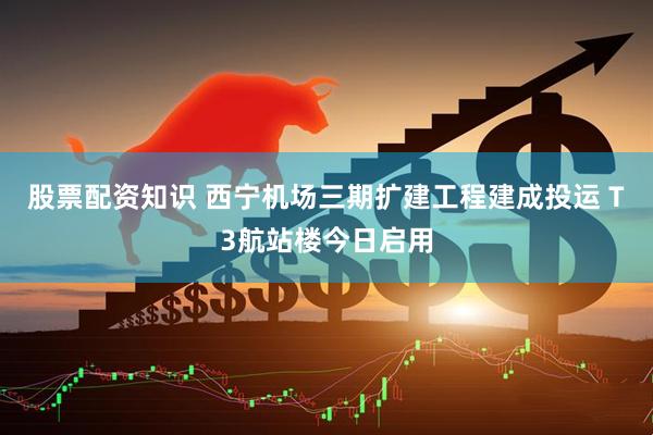 股票配资知识 西宁机场三期扩建工程建成投运 T3航站楼今日启用