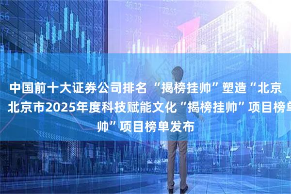 中国前十大证券公司排名 “揭榜挂帅”塑造“北京样本” 北京市2025年度科技赋能文化“揭榜挂帅”项目榜单发布