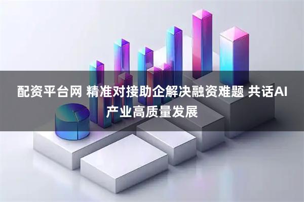 配资平台网 精准对接助企解决融资难题 共话AI产业高质量发展