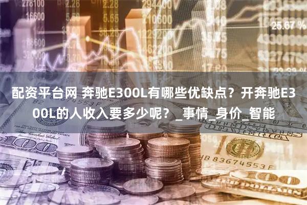 配资平台网 奔驰E300L有哪些优缺点？开奔驰E300L的人收入要多少呢？_事情_身价_智能