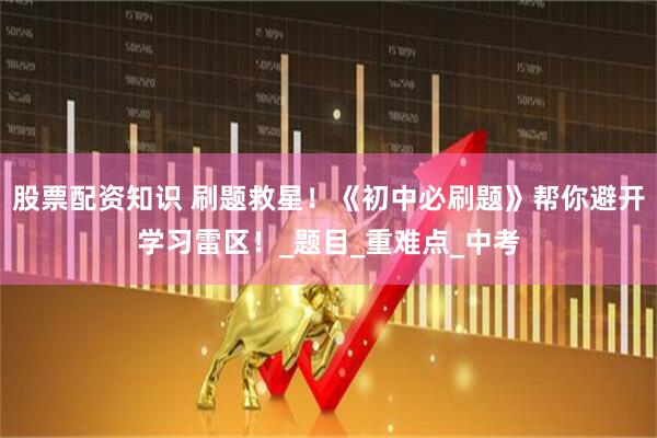 股票配资知识 刷题救星！《初中必刷题》帮你避开学习雷区！_题目_重难点_中考