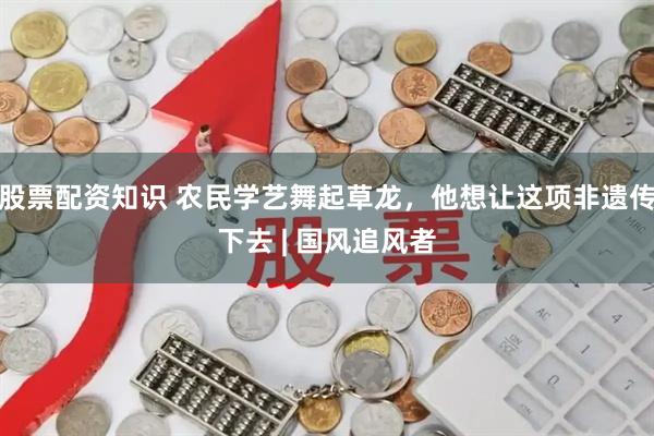 股票配资知识 农民学艺舞起草龙，他想让这项非遗传下去 | 国风追风者