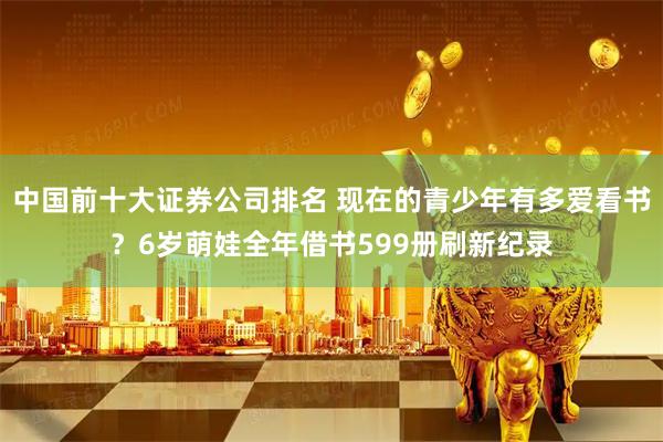 中国前十大证券公司排名 现在的青少年有多爱看书？6岁萌娃全年借书599册刷新纪录