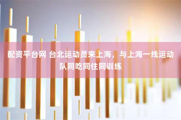 配资平台网 台北运动员来上海，与上海一线运动队同吃同住同训练