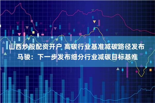 山西炒股配资开户 高碳行业基准减碳路径发布 马骏：下一步发布细分行业减碳目标基准