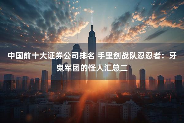 中国前十大证券公司排名 手里剑战队忍忍者：牙鬼军团的怪人汇总二