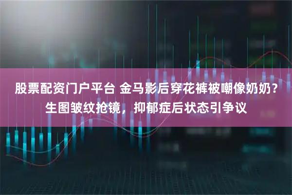 股票配资门户平台 金马影后穿花裤被嘲像奶奶?生图皱纹抢镜,抑郁症后状态引争议