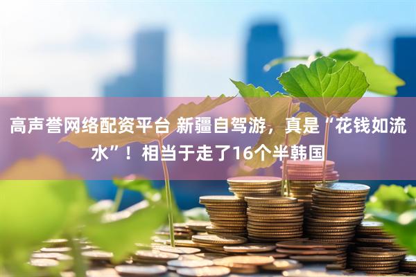高声誉网络配资平台 新疆自驾游，真是“花钱如流水”！相当于走了16个半韩国