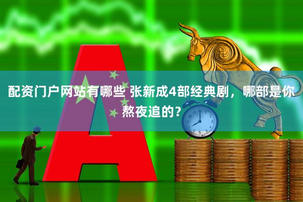 配资门户网站有哪些 张新成4部经典剧，哪部是你熬夜追的？