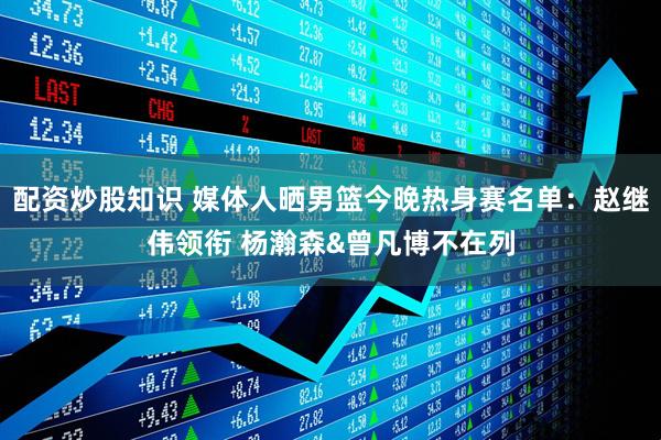配资炒股知识 媒体人晒男篮今晚热身赛名单:赵继伟领衔 杨瀚森&曾凡博不在列