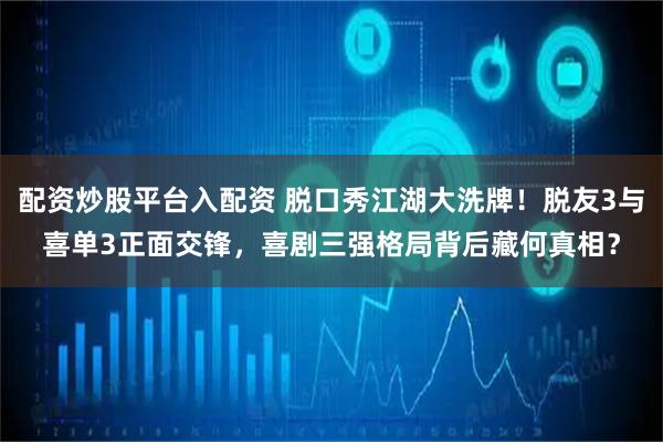 配资炒股平台入配资 脱口秀江湖大洗牌！脱友3与喜单3正面交锋，喜剧三强格局背后藏何真相？