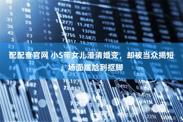 配配查官网 小S带女儿澄清婚变，却被当众揭短，场面尴尬到抠脚