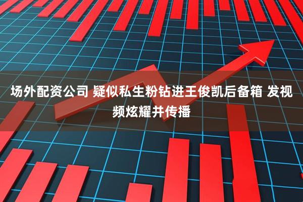 场外配资公司 疑似私生粉钻进王俊凯后备箱 发视频炫耀并传播