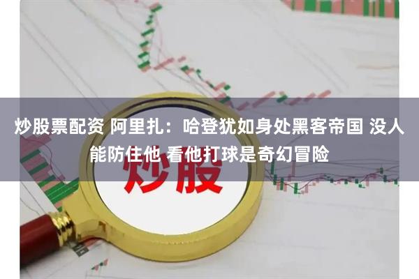 炒股票配资 阿里扎：哈登犹如身处黑客帝国 没人能防住他 看他打球是奇幻冒险