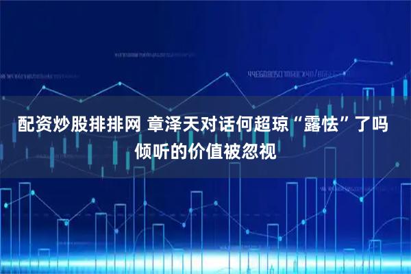 配资炒股排排网 章泽天对话何超琼“露怯”了吗 倾听的价值被忽视