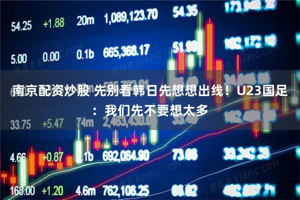 南京配资炒股 先别看韩日先想想出线!U23国足:我们先不要想太多