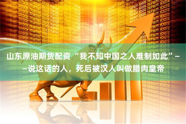 山东原油期货配资 “我不知中国之人难制如此”——说这话的人，死后被汉人叫做腊肉皇帝